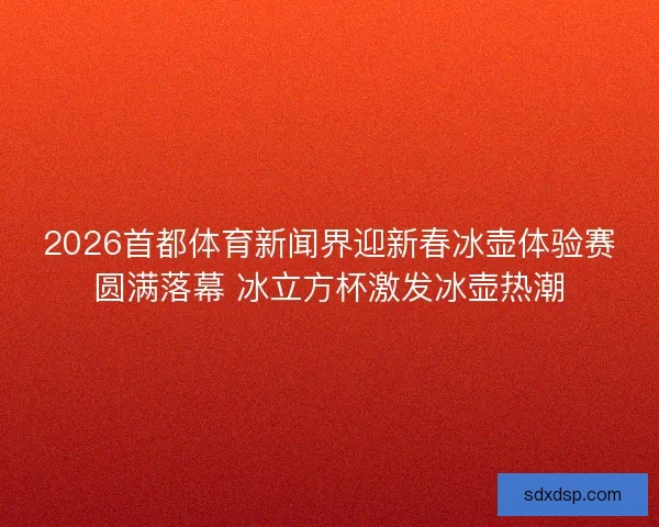 2026首都体育新闻界迎新春冰壶体验赛圆满落幕 冰立方杯激发冰壶热潮