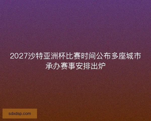 2027沙特亚洲杯比赛时间公布多座城市承办赛事安排出炉