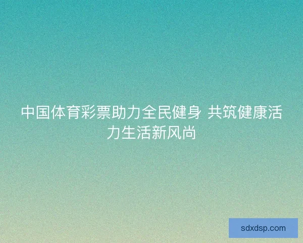 中国体育彩票助力全民健身 共筑健康活力生活新风尚