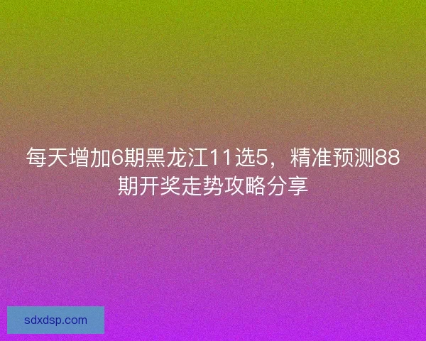每天增加6期黑龙江11选5，精准预测88期开奖走势攻略分享