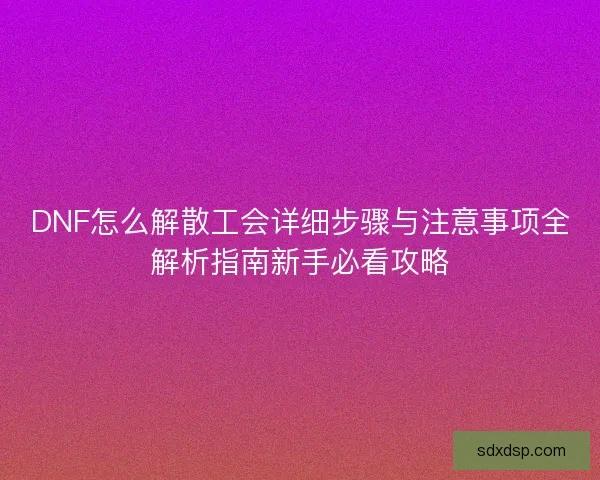 DNF怎么解散工会详细步骤与注意事项全解析指南新手必看攻略