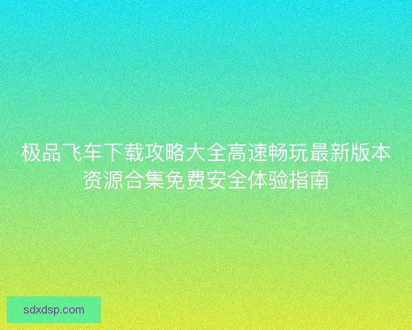 极品飞车下载攻略大全高速畅玩最新版本资源合集免费安全体验指南